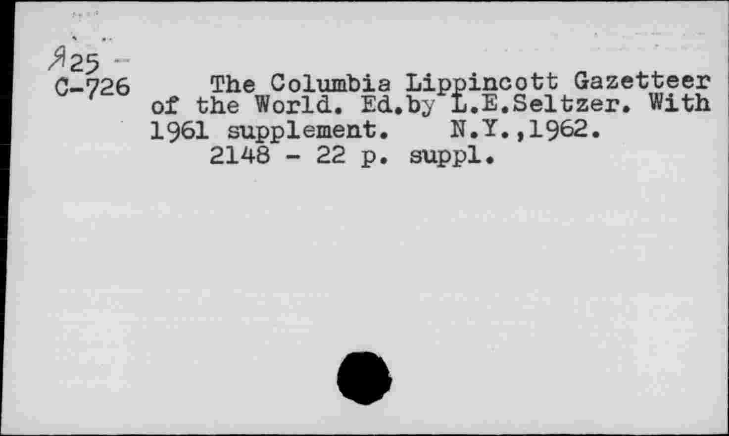 ﻿»25 ’■ C-726
The Columbia Lippincott Gazetteer of the World. Ed.by L.E.Seltzer. With 1961 supplement. N.Y.,1962.
2148 - 22 p. suppl.